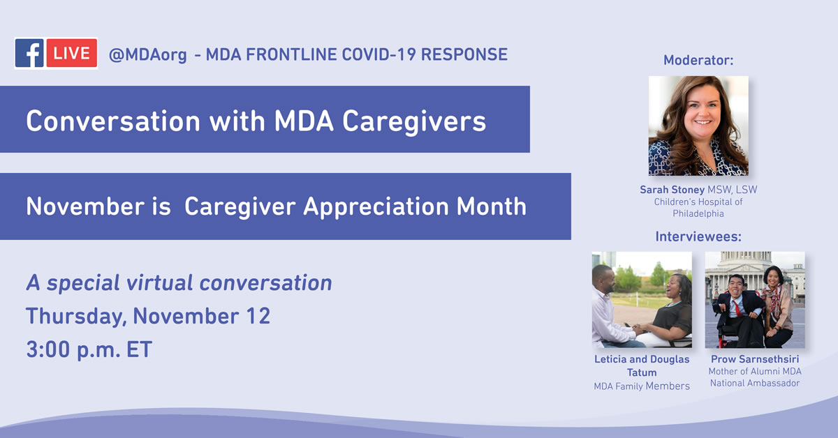 Facebook Live @MDAorg for November’s National Caregivers Month Caregiving for the Neuromuscular Community Hosted by Sarah Stoney, MSW, LSW Featuring Prow Sarnsethsiri, Leticia and Douglas Tatum Thursday, November 12 at 3pm ET