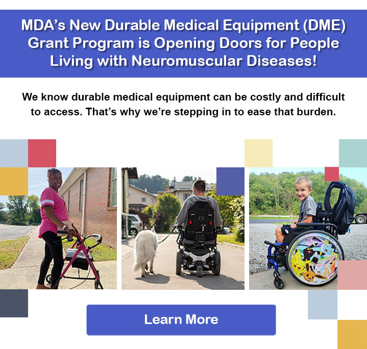MDA's New Durable Medical Equipment (DME) Grant Program is Opening Doors for people living with Neuromuscular Diseases! We know durable medical equipment can be costly and difficult to access. That's why we're stepping in to ease that burden. Learn More.